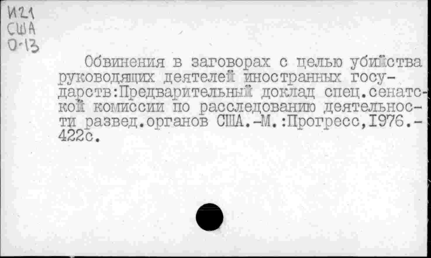 ﻿ии ом □ль
Обвинения в заговорах с целью убийства руководящих деятелен иностранных государств: Предварительный доклад спец.сенате кон комиссии по расследованию деятельности развед.органов США.-М.:Прогресс,1976.-422с.